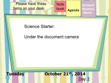 Tuesday October 21 th, 2014 Day 2 Science Starters Sheet 1. Please have these Items on your desk. Note book Science Starter: Under the document camera.