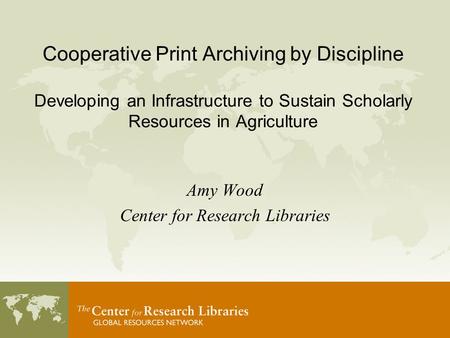 Cooperative Print Archiving by Discipline Developing an Infrastructure to Sustain Scholarly Resources in Agriculture Amy Wood Center for Research Libraries.