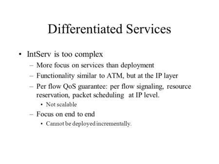 Differentiated Services IntServ is too complex –More focus on services than deployment –Functionality similar to ATM, but at the IP layer –Per flow QoS.