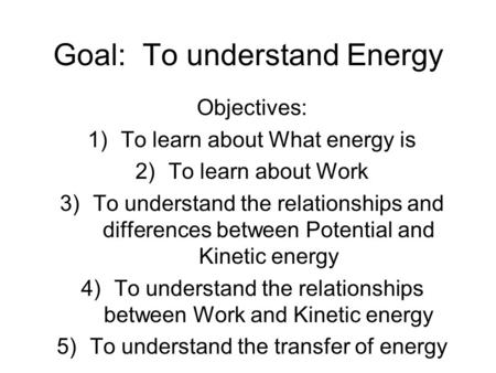 Goal: To understand Energy Objectives: 1)To learn about What energy is 2)To learn about Work 3)To understand the relationships and differences between.