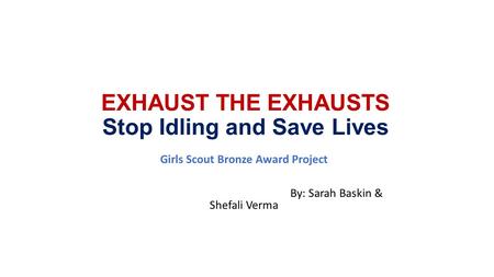 EXHAUST THE EXHAUSTS Stop Idling and Save Lives Girls Scout Bronze Award Project By: Sarah Baskin & Shefali Verma.