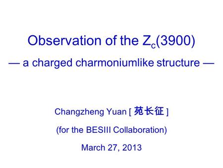 Observation of the Z c (3900) — a charged charmoniumlike structure — Changzheng Yuan [ 苑长征 ] (for the BESIII Collaboration) March 27, 2013.