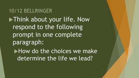 10/12 BELLRINGER  Think about your life. Now respond to the following prompt in one complete paragraph:  How do the choices we make determine the life.