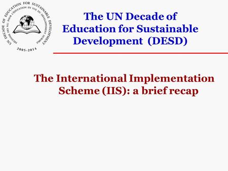 The UN Decade of Education for Sustainable Development (DESD) The International Implementation Scheme (IIS): a brief recap.