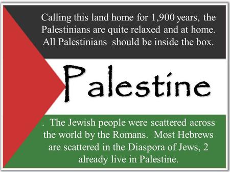 Palestine. The Jewish people were scattered across the world by the Romans. Most Hebrews are scattered in the Diaspora of Jews, 2 already live in Palestine.