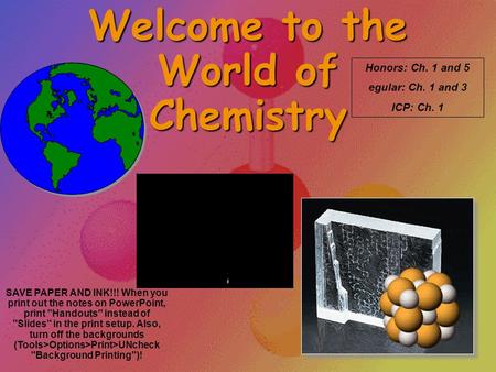 Welcome to the World of Chemistry Honors: Ch. 1 and 5 egular: Ch. 1 and 3 ICP: Ch. 1 SAVE PAPER AND INK!!! When you print out the notes on PowerPoint,