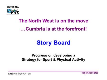 Vaga Associates Enquires: 07989 351047 The North West is on the move … Cumbria is at the forefront! Story Board Progress on developing a Strategy for Sport.