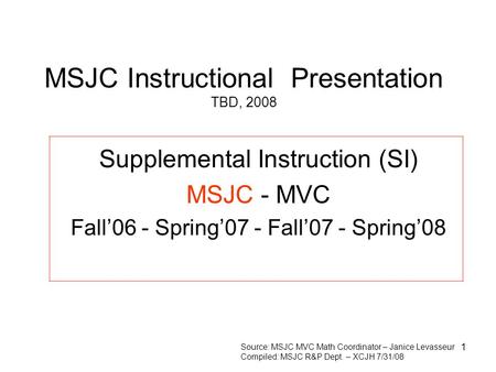 1 MSJC Instructional Presentation TBD, 2008 Supplemental Instruction (SI) MSJC - MVC Fall’06 - Spring’07 - Fall’07 - Spring’08 Source: MSJC MVC Math Coordinator.