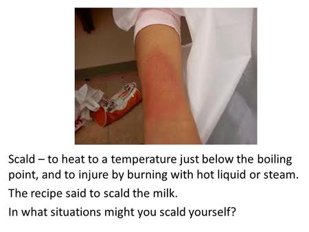 Scald – to heat to a temperature just below the boiling point, and to injure by burning with hot liquid or steam. The recipe said to scald the milk. In.