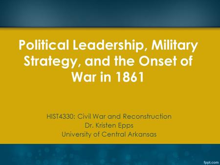 Political Leadership, Military Strategy, and the Onset of War in 1861 HIST4330: Civil War and Reconstruction Dr. Kristen Epps University of Central Arkansas.