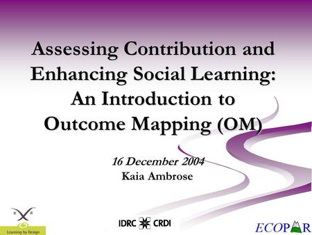 Assessing Contribution and Enhancing Social Learning: An Introduction to Outcome Mapping (OM) 16 December 2004 Kaia Ambrose.