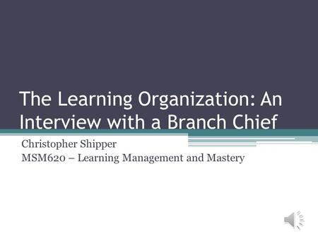 The Learning Organization: An Interview with a Branch Chief Christopher Shipper MSM620 – Learning Management and Mastery.