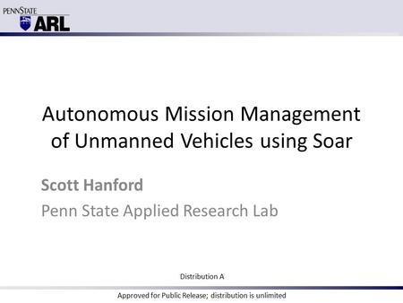 Autonomous Mission Management of Unmanned Vehicles using Soar Scott Hanford Penn State Applied Research Lab Distribution A Approved for Public Release;