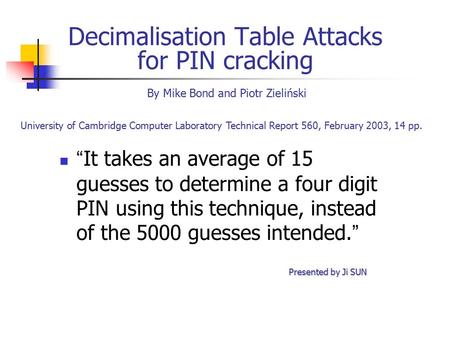 Decimalisation Table Attacks for PIN cracking “ It takes an average of 15 guesses to determine a four digit PIN using this technique, instead of the 5000.