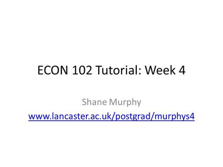 Shane Murphy www.lancaster.ac.uk/postgrad/murphys4 ECON 102 Tutorial: Week 4 Shane Murphy www.lancaster.ac.uk/postgrad/murphys4.