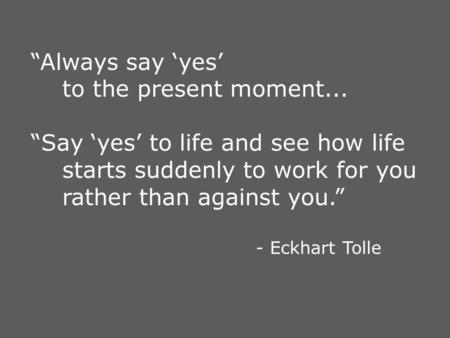 “Always say ‘yes’ to the present moment... “Say ‘yes’ to life and see how life starts suddenly to work for you rather than against you.” - Eckhart Tolle.