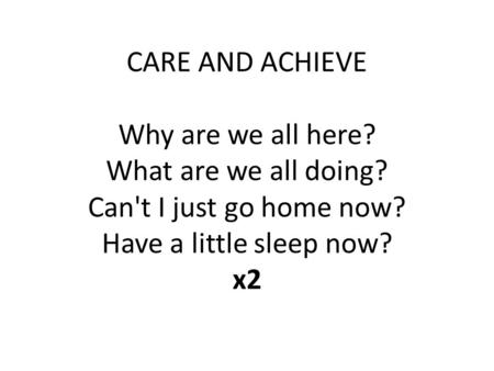 CARE AND ACHIEVE Why are we all here? What are we all doing? Can't I just go home now? Have a little sleep now? x2.