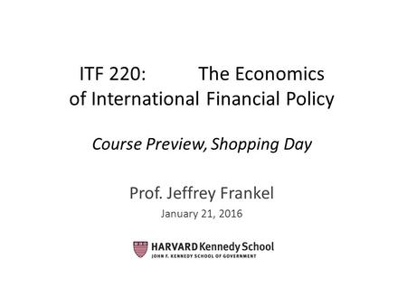 ITF 220: The Economics of International Financial Policy Course Preview, Shopping Day Prof. Jeffrey Frankel January 21, 2016.