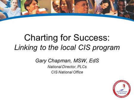 Charting for Success: Linking to the local CIS program Gary Chapman, MSW, EdS National Director, PLCs CIS National Office.