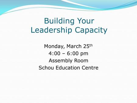 Building Your Leadership Capacity Monday, March 25 th 4:00 – 6:00 pm Assembly Room Schou Education Centre.