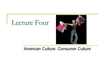 Lecture Four American Culture: Consumer Culture. What is Culture? Culture is the lens through which we see the world  Gives shape and meaning to our.