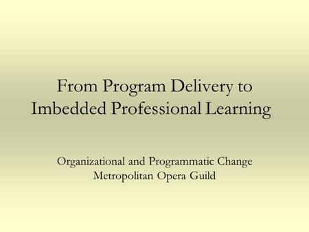 From Program Delivery to Imbedded Professional Learning Organizational and Programmatic Change Metropolitan Opera Guild.