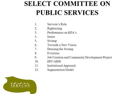 SELECT COMMITTEE ON PUBLIC SERVICES 1.Servcon’s Role 2.Rightsizing 3.Performance on KPA’s 4.Issues 5.Swamp 6.Towards a New Vision 7.Draining the Swamp.