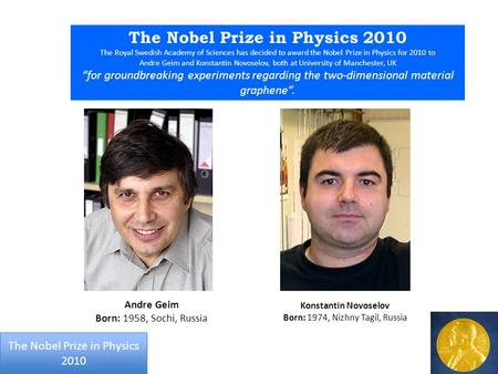 The Nobel Prize in Physics 2010 The Royal Swedish Academy of Sciences has decided to award the Nobel Prize in Physics for 2010 to Andre Geim and Konstantin.