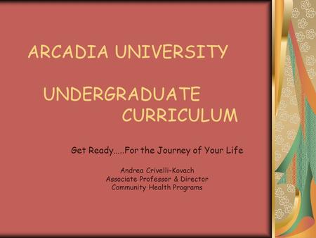 ARCADIA UNIVERSITY UNDERGRADUATE CURRICULUM Get Ready…..For the Journey of Your Life Andrea Crivelli-Kovach Associate Professor & Director Community Health.