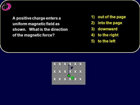 1) out of the page 2) into the page 3) downward 4) to the right 5) to the left A positive charge enters a uniform magnetic field as shown. What is the.