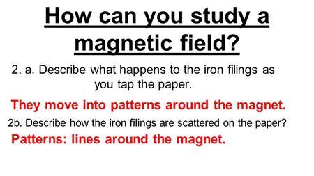 How can you study a magnetic field? 2. a. Describe what happens to the iron filings as you tap the paper. They move into patterns around the magnet. Patterns: