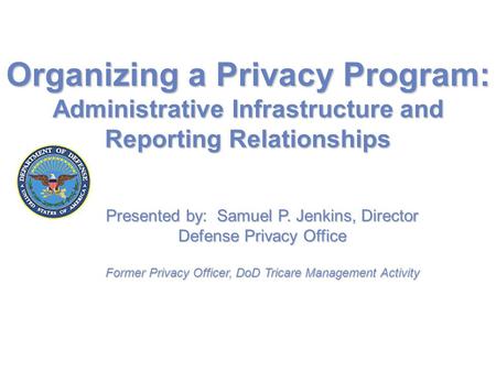 Organizing a Privacy Program: Administrative Infrastructure and Reporting Relationships Presented by: Samuel P. Jenkins, Director Defense Privacy Office.