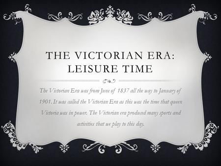 THE VICTORIAN ERA: LEISURE TIME The Victorian Era was from June of 1837 all the way to January of 1901. It was called the Victorian Era as this was the.