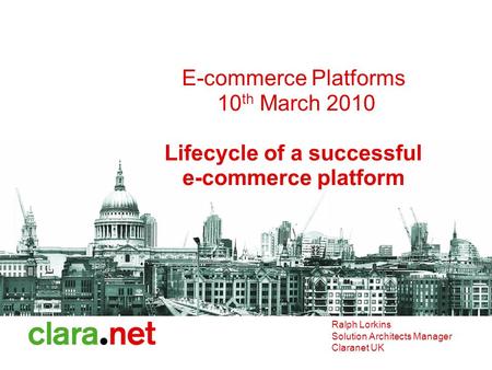 E-commerce Platforms 10 th March 2010 Lifecycle of a successful e-commerce platform Ralph Lorkins Solution Architects Manager Claranet UK.