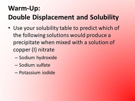 Warm-Up: Double Displacement and Solubility Use your solubility table to predict which of the following solutions would produce a precipitate when mixed.