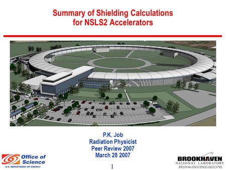 1 BROOKHAVEN SCIENCE ASSOCIATES Summary of Shielding Calculations for NSLS2 Accelerators P.K. Job Radiation Physicist Peer Review 2007 March 28 2007.