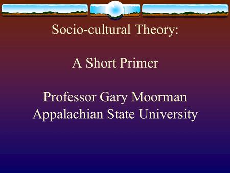 Socio-cultural Theory: A Short Primer Professor Gary Moorman Appalachian State University.