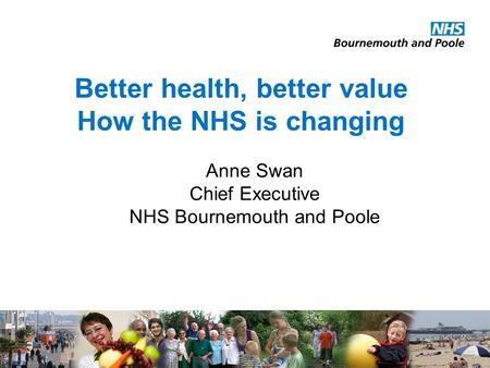 Better health, better value How the NHS is changing Anne Swan Chief Executive NHS Bournemouth and Poole.