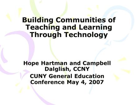 Building Communities of Teaching and Learning Through Technology Hope Hartman and Campbell Dalglish, CCNY CUNY General Education Conference May 4, 2007.