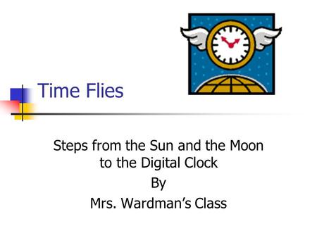 Time Flies Steps from the Sun and the Moon to the Digital Clock By Mrs. Wardman’s Class.