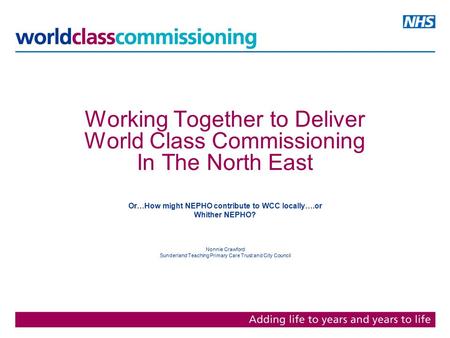 Working Together to Deliver World Class Commissioning In The North East Or…How might NEPHO contribute to WCC locally….or Whither NEPHO? Nonnie Crawford.