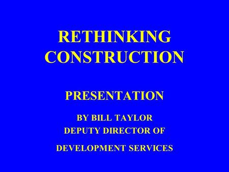 RETHINKING CONSTRUCTION PRESENTATION BY BILL TAYLOR DEPUTY DIRECTOR OF DEVELOPMENT SERVICES.