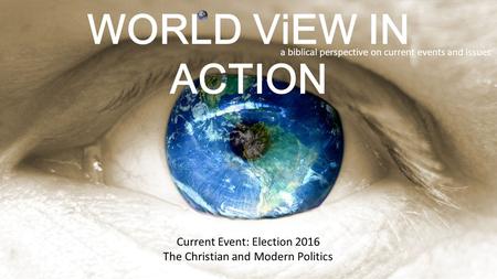 WORLD ViEW IN ACTION a biblical perspective on current events and issues Current Event: Election 2016 The Christian and Modern Politics.