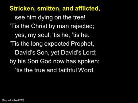 Stricken, smitten, and afflicted, see him dying on the tree! ’Tis the Christ by man rejected; yes, my soul, ’tis he, ’tis he. ’Tis the long expected Prophet,