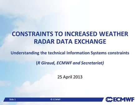 Slide 1© ECMWF CONSTRAINTS TO INCREASED WEATHER RADAR DATA EXCHANGE Understanding the technical Information Systems constraints (R Giraud, ECMWF and Secretariat)