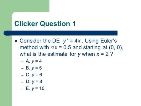 Clicker Question 1 Consider the DE y ' = 4x. Using Euler’s method with  x = 0.5 and starting at (0, 0), what is the estimate for y when x = 2 ? – A. y.