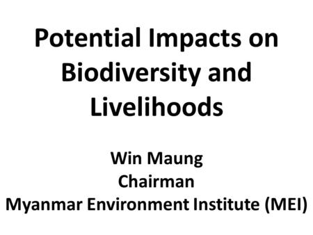 Potential Impacts on Biodiversity and Livelihoods Win Maung Chairman Myanmar Environment Institute (MEI)