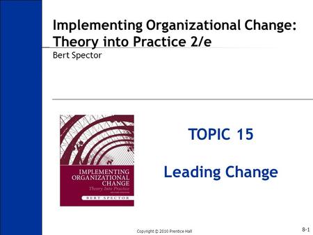 Copyright © 2010 Prentice Hall 8-1 TOPIC 15 Leading Change Implementing Organizational Change: Theory into Practice 2/e Bert Spector.