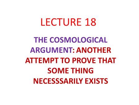 LECTURE 18 THE COSMOLOGICAL ARGUMENT: ANOTHER ATTEMPT TO PROVE THAT SOME THING NECESSSARILY EXISTS.