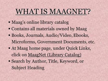 WHAT IS MAAGNET?  Maag’s online library catalog  Contains all materials owned by Maag  Books, Journals, Audio/Video, Ebooks, Microforms, Government.